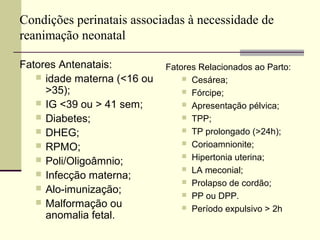 Condições perinatais associadas à necessidade de
reanimação neonatal
Fatores Antenatais:
 idade materna (<16 ou
>35);
 IG <39 ou > 41 sem;
 Diabetes;
 DHEG;
 RPMO;
 Poli/Oligoâmnio;
 Infecção materna;
 Alo-imunização;
 Malformação ou
anomalia fetal.
Fatores Relacionados ao Parto:
 Cesárea;
 Fórcipe;
 Apresentação pélvica;
 TPP;
 TP prolongado (>24h);
 Corioamnionite;
 Hipertonia uterina;
 LA meconial;
 Prolapso de cordão;
 PP ou DPP.
 Período expulsivo > 2h
 