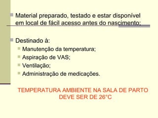  Material preparado, testado e estar disponível
em local de fácil acesso antes do nascimento;
 Destinado à:
 Manutenção da temperatura;
 Aspiração de VAS;
 Ventilação;
 Administração de medicações.
TEMPERATURA AMBIENTE NA SALA DE PARTO
DEVE SER DE 26°C
 
