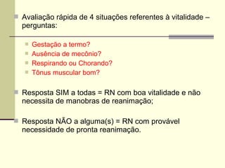  Avaliação rápida de 4 situações referentes à vitalidade –
perguntas:
 Gestação a termo?
 Ausência de mecônio?
 Respirando ou Chorando?
 Tônus muscular bom?
 Resposta SIM a todas = RN com boa vitalidade e não
necessita de manobras de reanimação;
 Resposta NÃO a alguma(s) = RN com provável
necessidade de pronta reanimação.
 