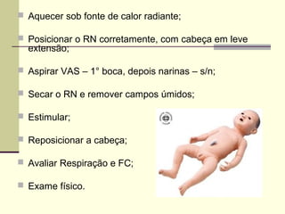  Aquecer sob fonte de calor radiante;
 Posicionar o RN corretamente, com cabeça em leve
extensão;
 Aspirar VAS – 1° boca, depois narinas – s/n;
 Secar o RN e remover campos úmidos;
 Estimular;
 Reposicionar a cabeça;
 Avaliar Respiração e FC;
 Exame físico.
 