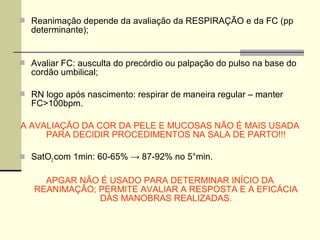  Reanimação depende da avaliação da RESPIRAÇÃO e da FC (pp
determinante);
 Avaliar FC: ausculta do precórdio ou palpação do pulso na base do
cordão umbilical;
 RN logo após nascimento: respirar de maneira regular – manter
FC>100bpm.
A AVALIAÇÃO DA COR DA PELE E MUCOSAS NÃO É MAIS USADA
PARA DECIDIR PROCEDIMENTOS NA SALA DE PARTO!!!
 SatO2 com 1min: 60-65% → 87-92% no 5°min.
APGAR NÃO É USADO PARA DETERMINAR INÍCIO DA
REANIMAÇÃO; PERMITE AVALIAR A RESPOSTA E A EFICÁCIA
DÀS MANOBRAS REALIZADAS.
 