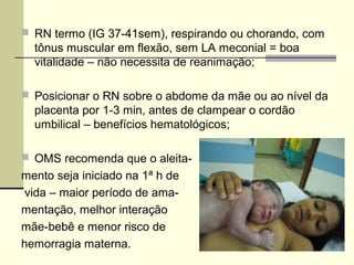  RN termo (IG 37-41sem), respirando ou chorando, com
tônus muscular em flexão, sem LA meconial = boa
vitalidade – não necessita de reanimação;
 Posicionar o RN sobre o abdome da mãe ou ao nível da
placenta por 1-3 min, antes de clampear o cordão
umbilical – benefícios hematológicos;
 OMS recomenda que o aleita-
mento seja iniciado na 1ª h de
vida – maior período de ama-
mentação, melhor interação
mãe-bebê e menor risco de
hemorragia materna.
 