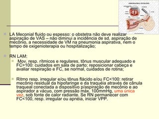  LA Meconial fluido ou espesso: o obstetra não deve realizar
aspiração de VAS – não diminui a incidência de sd. aspiração de
mecônio, a necessidade de VM na pneumonia aspirativa, nem o
tempo de oxigenioterapia ou hospitalização;
 RN LAM:
 Mov. resp. rítmicos e regulares, tônus muscular adequado e
FC>100: cuidados em sala de parto; reposicionar cabeça e
avaliar respiração e FC, se normal, cuidados de rotina;
 Ritmo resp. irregular e/ou tônus flácido e/ou FC<100: retirar
mecônio residual da hipofaringe e da traquéia através de cânula
traqueal conectada a dispositivo p/aspiração de mecônio e ao
aspirador a vácuo, com pressão máx. 100mmHg, uma única
vez, sob fonte de calor radiante. Se RN permanecer com
FC<100, resp. irregular ou apnéia, iniciar VPP.
 