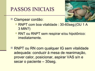 PASSOS INICIAIS
 Clampear cordão:
 RNPT com boa vitalidade : 30-60seg;(OU 1 A
3 MIN?)
 RNT ou RNPT sem respirar e/ou hipotônico:
imediatamente.
 RNPT ou RN com qualquer IG sem vitalidade
adequada: conduzir à mesa de reanimação,
prover calor, posicionar, aspirar VAS s/n e
secar o paciente – 30seg.
 