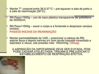  Manter T° corporal entre 36,5-37°C – pré-aquecer a sala de parto e
a sala de reanimação (26°C);
 RN Peso<1500g – uso de saco plástico transparente de polietileno
de 30X50cm;
 RN Peso>1500g – secar o corpo e a fontanela e desprezar campos
úmidos;
 PASSOS INICIAIS DA REANIMAÇÃO
 Manter permeabilidade de VAS – posicionar a cabeça do RN,
aspirar boca e depois narinas s/n com sonda traqueal conectada a
aspirador a vácuo, sob pressão máx. 100mmHg. (30seg)
A ASPIRAÇÃO DA HIPOFARINGE DEVE SER EVITADA, POIS
PODE CAUSAR ATELECTASIA, TRAUMA E PREJUDICAR O
ESTABELECIMENTO DE RESPIRAÇÃO EFETIVA.
 