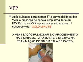 VPP
 Após cuidados para manter T° e permeabilidade das
VAS, a presença de apnéia, resp. irregular e/ou
FC<100 indica VPP – precisa ser iniciada nos 1os
60seg de vida. “GOLD MINUTE”
A VENTILAÇÃO PULMONAR É O PROCEDIMENTO
MAIS SIMPLES, IMPORTANTE E EFETIVO NA
REANIMAÇÃO DO RN EM SALA DE PARTO.
 