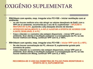 OXIGÊNIO SUPLEMENTAR
 RN≥34sem com apnéia, resp. irregular e/ou FC<100 – iniciar ventilação com ar
ambiente;
 se não houver melhora e/ou não atingir os valores desejáveis de SatO2 com a
VPP em ar ambiente, recomenda-se o uso de O2 suplementar – APLICAR A
MISTURA DE O2/AR, ajustando a [O2] desejada através de blender;
 OFERECER INICIALMENTE O2 A 40% E AJUSTAR A OFERTA DE ACORDO COM
A SATO2 DESEJÁVEL E A FC;
 Caso o blender e o oxímetro não estejam disponíveis – iniciar VPP com ar
ambiente, ficar atento à insuflação pulmonar e à normalização da FC; se não
houver melhora em 90seg, continuar VPP com O2 a 100%.
 RN<34sem com apnéia, resp. irregular e/ou FC<100 – iniciar VPP com O2 a 40%;
 Se não houver normalização da FC, oferecer O2 suplementar guiado pela
oximetria de pulso;
 Caso o blender ou o oxímetro não estejam disponíveis, iniciar VPP com ar
ambiente, ficar atento à insuflação pulmonar e à normalização da FC; se não
houver melhora em 90seg, continuar VPP com O2 a 100%.
RECOMEDA-SE O USO DA OXIMETRIA DE PULSO PARA MONITORAR A
OFERTA DE O2 SUPLEMENTAR
 