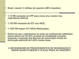  Brasil: nascem 3 milhões de cças/ano (98% hospitais);
 1:10 RN necessita de VPP para iniciar e/ou manter mov.
respiratórios efetivos;
 1:100 RN necessita de IOT e/ou MCE;
 1:1000 RN requer IOT+MCE+Medicações;
 Estima-se que o atendimento ao parto por profissionais habilitados
possa reduzir em 20-30% as taxas de mortalidade neonatal,
enquanto o emprego das técnicas de reanimação resulta em
diminuição adicional de 5-20% nestas taxas.
A NECESSIDADE DE PROCEDIMENTOS DE REANIMAÇÃO É
MAIOR QUANTO MENOR A IG E/OU PESO AO NASCER!!!
 