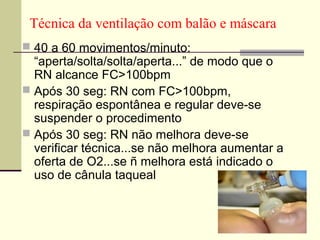Técnica da ventilação com balão e máscara
 40 a 60 movimentos/minuto:
“aperta/solta/solta/aperta...” de modo que o
RN alcance FC>100bpm
 Após 30 seg: RN com FC>100bpm,
respiração espontânea e regular deve-se
suspender o procedimento
 Após 30 seg: RN não melhora deve-se
verificar técnica...se não melhora aumentar a
oferta de O2...se ñ melhora está indicado o
uso de cânula taqueal
 