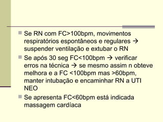  Se RN com FC>100bpm, movimentos
respiratórios espontâneos e regulares 
suspender ventilação e extubar o RN
 Se após 30 seg FC<100bpm  verificar
erros na técnica  se mesmo assim n obteve
melhora e a FC <100bpm mas >60bpm,
manter intubação e encaminhar RN a UTI
NEO
 Se apresenta FC<60bpm está indicada
massagem cardíaca
 