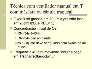Técnica com ventilador manual em T
com máscara ou cânula traqueal
 Fixar fluxo gasoso em 10L/min,pressão insp.
em 20cmH2O, e PEEP 5;
 Concentração inicial de O2:
 RN<34s40%
 RN>34sar ambiente
Obs.:O ajuste deve ser guiado pela oximetria de
pulso
 Frequência 40 a 60mov/min: “ocluir a peça
em T/soltar/soltar/ocluir...”
 
