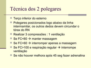 Técnica dos 2 polegares
 Terço inferior do esterno
 Polegares posicionados logo abaixo da linha
intermamilar, os outros dedos devem circundar o
tórax do RN
 Realizar 3 compressões : 1 ventilação
 Se FC<60  manter massagem
 Se FC>60  interromper apenas a massagem
 Se FC>100 e respiração regular  interrompe
ventilação
 Se não houver melhora após 45 seg fazer adrenalina
 