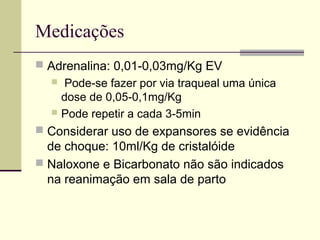 Medicações
 Adrenalina: 0,01-0,03mg/Kg EV
 Pode-se fazer por via traqueal uma única
dose de 0,05-0,1mg/Kg
 Pode repetir a cada 3-5min
 Considerar uso de expansores se evidência
de choque: 10ml/Kg de cristalóide
 Naloxone e Bicarbonato não são indicados
na reanimação em sala de parto
 