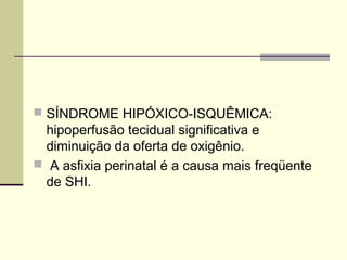  SÍNDROME HIPÓXICO-ISQUÊMICA:
hipoperfusão tecidual significativa e
diminuição da oferta de oxigênio.
 A asfixia perinatal é a causa mais freqüente
de SHI.
 