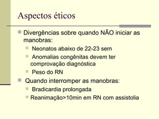 Aspectos éticos
 Divergências sobre quando NÃO iniciar as
manobras:
 Neonatos abaixo de 22-23 sem
 Anomalias congênitas devem ter
comprovação diagnóstica
 Peso do RN
 Quando interromper as manobras:
 Bradicardia prolongada
 Reanimação>10min em RN com assistolia
 
