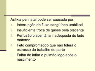 Asfixia perinatal pode ser causada por:
1. Interrupção do fluxo sangüíneo umbilical
2. Insuficiente troca de gases pela placenta
3. Perfusão placentária inadequada do lado
materno
4. Feto comprometido que não tolera o
estresse do trabalho de parto
5. Falha de inflar o pulmão logo após o
nascimento
 