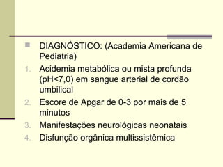  DIAGNÓSTICO: (Academia Americana de
Pediatria)
1. Acidemia metabólica ou mista profunda
(pH<7,0) em sangue arterial de cordão
umbilical
2. Escore de Apgar de 0-3 por mais de 5
minutos
3. Manifestações neurológicas neonatais
4. Disfunção orgânica multissistêmica
 