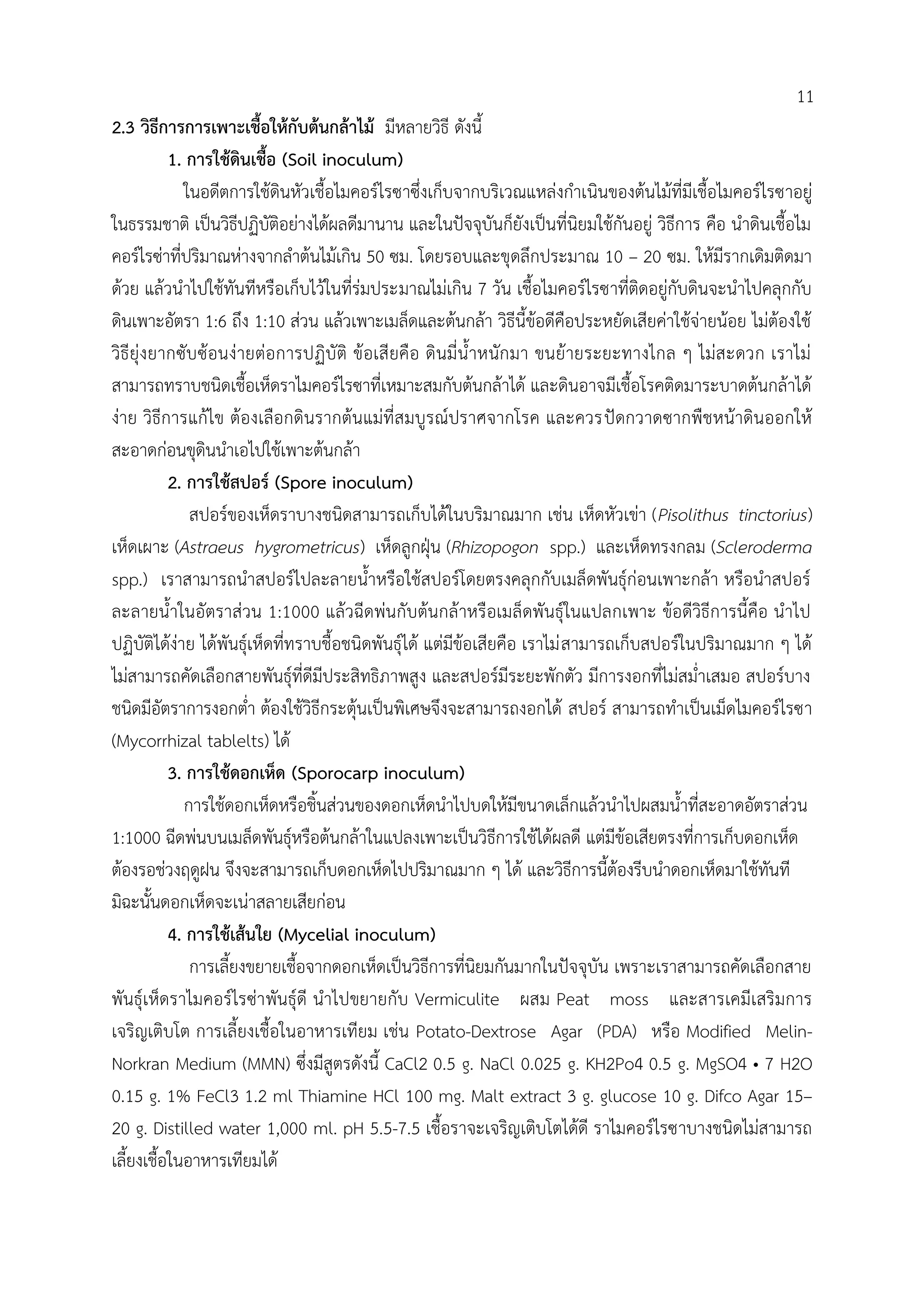 2.3 วิธีการการเพาะเชื้อให้กับต้นกล้าไม้ มีหลายวิธี ดังนี้
1. การใช้ดินเชื้อ (Soil inoculum)
ในอดีตการใช้ดินหัวเชื้อไมคอร์ไรซาซึ่งเก็บจากบริเวณแหล่งก้าเนินของต้นไม้ที่มีเชื้อไมคอร์ไรซาอยู่
ในธรรมชาติ เป็นวิธีปฏิบัติอย่างได้ผลดีมานาน และในปัจจุบันก็ยังเป็นที่นิยมใช้กันอยู่ วิธีการ คือ น้าดินเชื้อไม
คอร์ไรซ่าที่ปริมาณห่างจากล้าต้นไม้เกิน 50 ซม. โดยรอบและขุดลึกประมาณ 10 – 20 ซม. ให้มีรากเดิมติดมา
ด้วย แล้วน้าไปใช้ทันทีหรือเก็บไว้ในที่ร่มประมาณไม่เกิน 7 วัน เชื้อไมคอร์ไรซาที่ติดอยู่กับดินจะน้าไปคลุกกับ
ดินเพาะอัตรา 1:6 ถึง 1:10 ส่วน แล้วเพาะเมล็ดและต้นกล้า วิธีนี้ข้อดีคือประหยัดเสียค่าใช้จ่ายน้อย ไม่ต้องใช้
วิธียุ่งยากซับซ้อนง่ายต่อการปฏิบัติ ข้อเสียคือ ดินมี่น้้าหนักมา ขนย้ายระยะทางไกล ๆ ไม่สะดวก เราไม่
สามารถทราบชนิดเชื้อเห็ดราไมคอร์ไรซาที่เหมาะสมกับต้นกล้าได้ และดินอาจมีเชื้อโรคติดมาระบาดต้นกล้าได้
ง่าย วิธีการแก้ไข ต้องเลือกดินรากต้นแม่ที่สมบูรณ์ปราศจากโรค และควรปัดกวาดซากพืชหน้าดินออกให้
สะอาดก่อนขุดินน้าเอไปใช้เพาะต้นกล้า
2. การใช้สปอร์ (Spore inoculum)
สปอร์ของเห็ดราบางชนิดสามารถเก็บได้ในบริมาณมาก เช่น เห็ดหัวเข่า (Pisolithus tinctorius)
เห็ดเผาะ (Astraeus hygrometricus) เห็ดลูกฝุุน (Rhizopogon spp.) และเห็ดทรงกลม (Scleroderma
spp.) เราสามารถน้าสปอร์ไปละลายน้้าหรือใช้สปอร์โดยตรงคลุกกับเมล็ดพันธุ์ก่อนเพาะกล้า หรือน้าสปอร์
ละลายน้้าในอัตราส่วน 1:1000 แล้วฉีดพ่นกับต้นกล้าหรือเมล็ดพันธุ์ในแปลกเพาะ ข้อดีวิธีการนี้คือ น้าไป
ปฏิบัติได้ง่าย ได้พันธุ์เห็ดที่ทราบชื้อชนิดพันธุ์ได้ แต่มีข้อเสียคือ เราไม่สามารถเก็บสปอร์ในปริมาณมาก ๆ ได้
ไม่สามารถคัดเลือกสายพันธุ์ที่ดีมีประสิทธิภาพสูง และสปอร์มีระยะพักตัว มีการงอกที่ไม่สม่้าเสมอ สปอร์บาง
ชนิดมีอัตราการงอกต่้า ต้องใช้วิธีกระตุ้นเป็นพิเศษจึงจะสามารถงอกได้ สปอร์ สามารถท้าเป็นเม็ดไมคอร์ไรซา
(Mycorrhizal tablelts) ได้
3. การใช้ดอกเห็ด (Sporocarp inoculum)
การใช้ดอกเห็ดหรือชิ้นส่วนของดอกเห็ดน้าไปบดให้มีขนาดเล็กแล้วน้าไปผสมน้้าที่สะอาดอัตราส่วน
1:1000 ฉีดพ่นบนเมล็ดพันธุ์หรือต้นกล้าในแปลงเพาะเป็นวิธีการใช้ได้ผลดี แต่มีข้อเสียตรงที่การเก็บดอกเห็ด
ต้องรอช่วงฤดูฝน จึงจะสามารถเก็บดอกเห็ดไปปริมาณมาก ๆ ได้ และวิธีการนี้ต้องรีบน้าดอกเห็ดมาใช้ทันที
มิฉะนั้นดอกเห็ดจะเน่าสลายเสียก่อน
4. การใช้เส้นใย (Mycelial inoculum)
การเลี้ยงขยายเชื้อจากดอกเห็ดเป็นวิธีการที่นิยมกันมากในปัจจุบัน เพราะเราสามารถคัดเลือกสาย
พันธุ์เห็ดราไมคอร์ไรซ่าพันธุ์ดี น้าไปขยายกับ Vermiculite ผสม Peat moss และสารเคมีเสริมการ
เจริญเติบโต การเลี้ยงเชื้อในอาหารเทียม เช่น Potato-Dextrose Agar (PDA) หรือ Modified Melin-
Norkran Medium (MMN) ซึ่งมีสูตรดังนี้ CaCl2 0.5 g. NaCl 0.025 g. KH2Po4 0.5 g. MgSO4 • 7 H2O
0.15 g. 1% FeCl3 1.2 ml Thiamine HCl 100 mg. Malt extract 3 g. glucose 10 g. Difco Agar 15–
20 g. Distilled water 1,000 ml. pH 5.5-7.5 เชื้อราจะเจริญเติบโตได้ดี ราไมคอร์ไรซาบางชนิดไม่สามารถ
เลี้ยงเชื้อในอาหารเทียมได้
11
 
