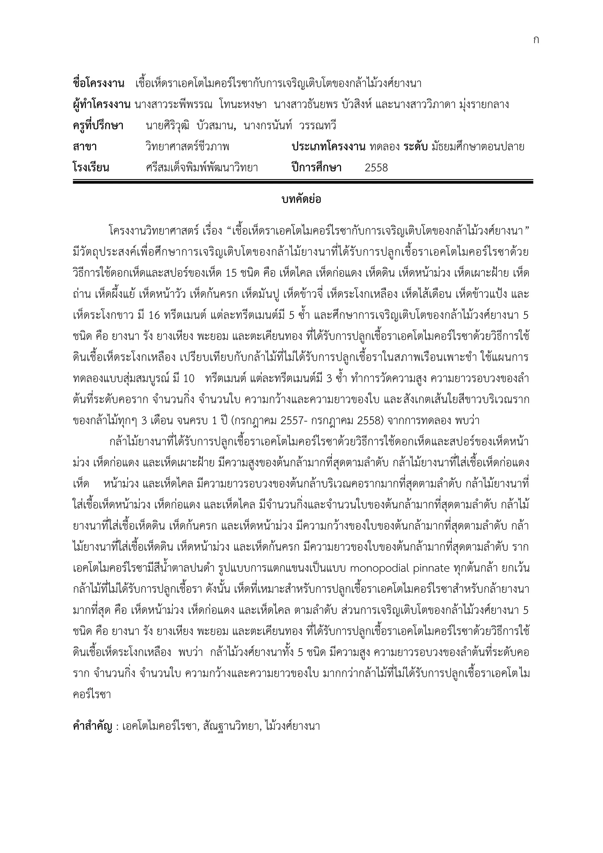 ชื่อโครงงาน เชื้อเห็ดราเอคโตไมคอร์ไรซากับการเจริญเติบโตของกล้าไม้วงศ์ยางนา
ผู้ทาโครงงาน นางสาวระพีพรรณ โทนะหงษา นางสาวธันยพร บัวสิงห์ และนางสาววิภาดา มุ่งรายกลาง
ครูที่ปรึกษา นายศิริวุฒิ บัวสมาน, นางกรนันท์ วรรณทวี
สาขา วิทยาศาสตร์ชีวภาพ ประเภทโครงงาน ทดลอง ระดับ มัธยมศึกษาตอนปลาย
โรงเรียน ศรีสมเด็จพิมพ์พัฒนาวิทยา ปีการศึกษา 2558
บทคัดย่อ
โครงงานวิทยาศาสตร์ เรื่อง “เชื้อเห็ดราเอคโตไมคอร์ไรซากับการเจริญเติบโตของกล้าไม้วงศ์ยางนา”
มีวัตถุประสงค์เพื่อศึกษาการเจริญเติบโตของกล้าไม้ยางนาที่ได้รับการปลูกเชื้อราเอคโตไมคอร์ไรซาด้วย
วิธีการใช้ดอกเห็ดและสปอร์ของเห็ด 15 ชนิด คือ เห็ดไคล เห็ดก่อแดง เห็ดดิน เห็ดหน้าม่วง เห็ดเผาะฝูาย เห็ด
ถ่าน เห็ดผึ้งแย้ เห็ดหน้าวัว เห็ดก้นครก เห็ดมันปู เห็ดข้าวจี่ เห็ดระโงกเหลือง เห็ดไส้เดือน เห็ดข้าวแปูง และ
เห็ดระโงกขาว มี 16 ทรีตเมนต์ แต่ละทรีตเมนต์มี 5 ซ้้า และศึกษาการเจริญเติบโตของกล้าไม้วงศ์ยางนา 5
ชนิด คือ ยางนา รัง ยางเหียง พะยอม และตะเคียนทอง ที่ได้รับการปลูกเชื้อราเอคโตไมคอร์ไรซาด้วยวิธีการใช้
ดินเชื้อเห็ดระโงกเหลือง เปรียบเทียบกับกล้าไม้ที่ไม่ได้รับการปลูกเชื้อราในสภาพเรือนเพาะช้า ใช้แผนการ
ทดลองแบบสุ่มสมบูรณ์ มี 10 ทรีตเมนต์ แต่ละทรีตเมนต์มี 3 ซ้้า ท้าการวัดความสูง ความยาวรอบวงของล้า
ต้นที่ระดับคอราก จ้านวนกิ่ง จ้านวนใบ ความกว้างและความยาวของใบ และสังเกตเส้นใยสีขาวบริเวณราก
ของกล้าไม้ทุกๆ 3 เดือน จนครบ 1 ปี (กรกฎาคม 2557- กรกฎาคม 2558) จากการทดลอง พบว่า
กล้าไม้ยางนาที่ได้รับการปลูกเชื้อราเอคโตไมคอร์ไรซาด้วยวิธีการใช้ดอกเห็ดและสปอร์ของเห็ดหน้า
ม่วง เห็ดก่อแดง และเห็ดเผาะฝูาย มีความสูงของต้นกล้ามากที่สุดตามล้าดับ กล้าไม้ยางนาที่ใส่เชื้อเห็ดก่อแดง
เห็ด หน้าม่วง และเห็ดไคล มีความยาวรอบวงของต้นกล้าบริเวณคอรากมากที่สุดตามล้าดับ กล้าไม้ยางนาที่
ใส่เชื้อเห็ดหน้าม่วง เห็ดก่อแดง และเห็ดไคล มีจ้านวนกิ่งและจ้านวนใบของต้นกล้ามากที่สุดตามล้าดับ กล้าไม้
ยางนาที่ใส่เชื้อเห็ดดิน เห็ดก้นครก และเห็ดหน้าม่วง มีความกว้างของใบของต้นกล้ามากที่สุดตามล้าดับ กล้า
ไม้ยางนาที่ใส่เชื้อเห็ดดิน เห็ดหน้าม่วง และเห็ดก้นครก มีความยาวของใบของต้นกล้ามากที่สุดตามล้าดับ ราก
เอคโตไมคอร์ไรซามีสีน้้าตาลปนด้า รูปแบบการแตกแขนงเป็นแบบ monopodial pinnate ทุกต้นกล้า ยกเว้น
กล้าไม้ที่ไม่ได้รับการปลูกเชื้อรา ดังนั้น เห็ดที่เหมาะส้าหรับการปลูกเชื้อราเอคโตไมคอร์ไรซาส้าหรับกล้ายางนา
มากที่สุด คือ เห็ดหน้าม่วง เห็ดก่อแดง และเห็ดไคล ตามล้าดับ ส่วนการเจริญเติบโตของกล้าไม้วงศ์ยางนา 5
ชนิด คือ ยางนา รัง ยางเหียง พะยอม และตะเคียนทอง ที่ได้รับการปลูกเชื้อราเอคโตไมคอร์ไรซาด้วยวิธีการใช้
ดินเชื้อเห็ดระโงกเหลือง พบว่า กล้าไม้วงศ์ยางนาทั้ง 5 ชนิด มีความสูง ความยาวรอบวงของล้าต้นที่ระดับคอ
ราก จ้านวนกิ่ง จ้านวนใบ ความกว้างและความยาวของใบ มากกว่ากล้าไม้ที่ไม่ได้รับการปลูกเชื้อราเอคโตไม
คอร์ไรซา
คาสาคัญ : เอคโตไมคอร์ไรซา, สัณฐานวิทยา, ไม้วงศ์ยางนา
ก
 