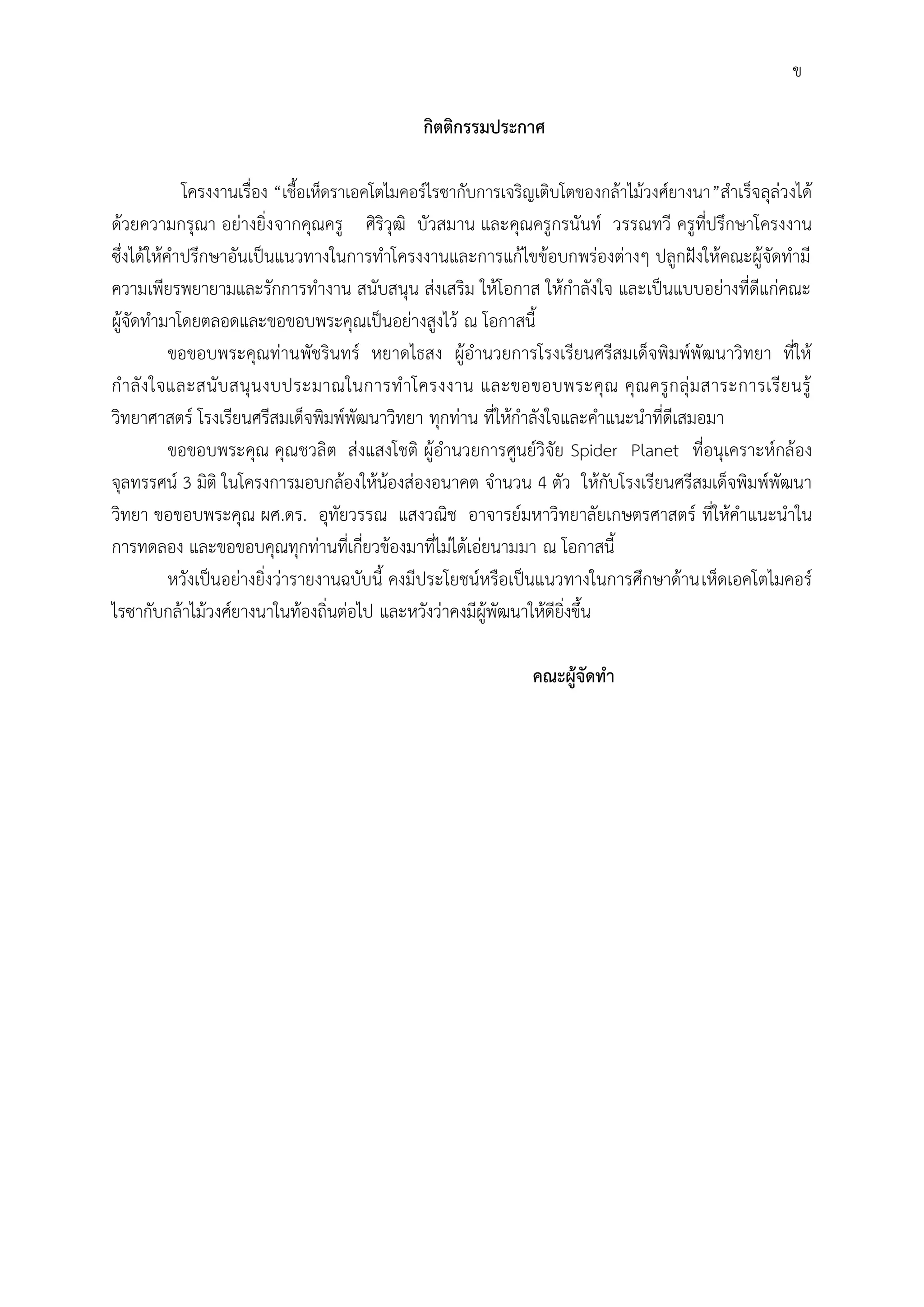 กิตติกรรมประกาศ
โครงงานเรื่อง “เชื้อเห็ดราเอคโตไมคอร์ไรซากับการเจริญเติบโตของกล้าไม้วงศ์ยางนา”ส้าเร็จลุล่วงได้
ด้วยความกรุณา อย่างยิ่งจากคุณครู ศิริวุฒิ บัวสมาน และคุณครูกรนันท์ วรรณทวี ครูที่ปรึกษาโครงงาน
ซึ่งได้ให้ค้าปรึกษาอันเป็นแนวทางในการท้าโครงงานและการแก้ไขข้อบกพร่องต่างๆ ปลูกฝังให้คณะผู้จัดท้ามี
ความเพียรพยายามและรักการท้างาน สนับสนุน ส่งเสริม ให้โอกาส ให้ก้าลังใจ และเป็นแบบอย่างที่ดีแก่คณะ
ผู้จัดท้ามาโดยตลอดและขอขอบพระคุณเป็นอย่างสูงไว้ ณ โอกาสนี้
ขอขอบพระคุณท่านพัชรินทร์ หยาดไธสง ผู้อ้านวยการโรงเรียนศรีสมเด็จพิมพ์พัฒนาวิทยา ที่ให้
ก้าลังใจและสนับสนุนงบประมาณในการท้าโครงงาน และขอขอบพระคุณ คุณครูกลุ่มสาระการเรียนรู้
วิทยาศาสตร์ โรงเรียนศรีสมเด็จพิมพ์พัฒนาวิทยา ทุกท่าน ที่ให้ก้าลังใจและค้าแนะน้าที่ดีเสมอมา
ขอขอบพระคุณ คุณชวลิต ส่งแสงโชติ ผู้อ้านวยการศูนย์วิจัย Spider Planet ที่อนุเคราะห์กล้อง
จุลทรรศน์ 3 มิติ ในโครงการมอบกล้องให้น้องส่องอนาคต จ้านวน 4 ตัว ให้กับโรงเรียนศรีสมเด็จพิมพ์พัฒนา
วิทยา ขอขอบพระคุณ ผศ.ดร. อุทัยวรรณ แสงวณิช อาจารย์มหาวิทยาลัยเกษตรศาสตร์ ที่ให้ค้าแนะน้าใน
การทดลอง และขอขอบคุณทุกท่านที่เกี่ยวข้องมาที่ไม่ได้เอ่ยนามมา ณ โอกาสนี้
หวังเป็นอย่างยิ่งว่ารายงานฉบับนี้ คงมีประโยชน์หรือเป็นแนวทางในการศึกษาด้านเห็ดเอคโตไมคอร์
ไรซากับกล้าไม้วงศ์ยางนาในท้องถิ่นต่อไป และหวังว่าคงมีผู้พัฒนาให้ดียิ่งขึ้น
คณะผู้จัดทา
ข
 