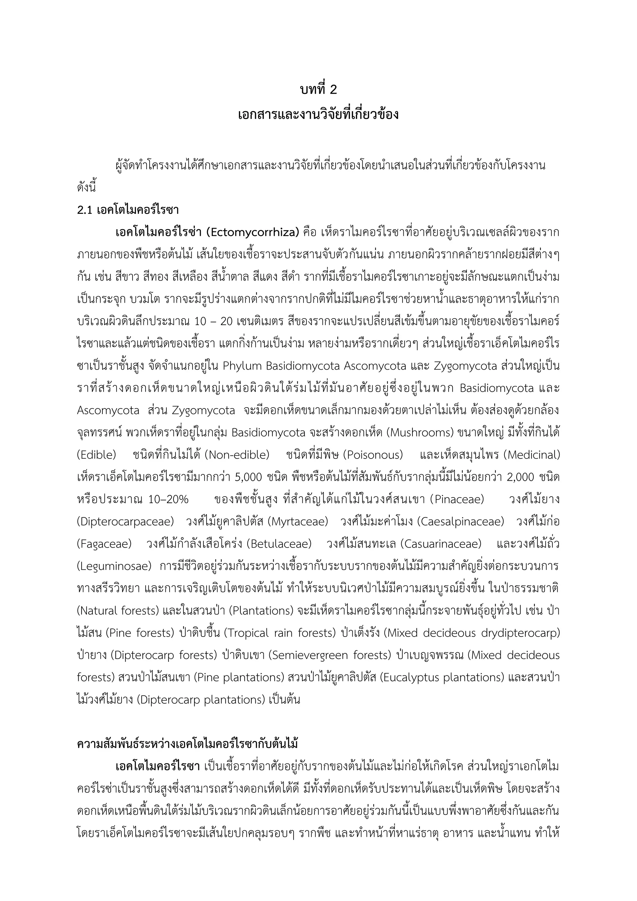 บทที่ 2
เอกสารและงานวิจัยที่เกี่ยวข้อง
ผู้จัดท้าโครงงานได้ศึกษาเอกสารและงานวิจัยที่เกี่ยวข้องโดยน้าเสนอในส่วนที่เกี่ยวข้องกับโครงงาน
ดังนี้
2.1 เอคโตไมคอร์ไรซา
เอคโตไมคอร์ไรซ่า (Ectomycorrhiza) คือ เห็ดราไมคอร์ไรซาที่อาศัยอยู่บริเวณเซลล์ผิวของราก
ภายนอกของพืชหรือต้นไม้ เส้นใยของเชื้อราจะประสานจับตัวกันแน่น ภายนอกผิวรากคล้ายรากฝอยมีสีต่างๆ
กัน เช่น สีขาว สีทอง สีเหลือง สีน้้าตาล สีแดง สีด้า รากที่มีเชื้อราไมคอร์ไรซาเกาะอยู่จะมีลักษณะแตกเป็นง่าม
เป็นกระจุก บวมโต รากจะมีรูปร่างแตกต่างจากรากปกติที่ไม่มีไมคอร์ไรซาช่วยหาน้้าและธาตุอาหารให้แก่ราก
บริเวณผิวดินลึกประมาณ 10 – 20 เซนติเมตร สีของรากจะแปรเปลี่ยนสีเข้มขึ้นตามอายุขัยของเชื้อราไมคอร์
ไรซาและแล้วแต่ชนิดของเชื้อรา แตกกิ่งก้านเป็นง่าม หลายง่ามหรือรากเดี่ยวๆ ส่วนใหญ่เชื้อราเอ็คโตไมคอร์ไร
ซาเป็นราชั้นสูง จัดจ้าแนกอยู่ใน Phylum Basidiomycota Ascomycota และ Zygomycota ส่วนใหญ่เป็น
ราที่สร้างดอกเห็ดขนาดใหญ่เหนือผิวดินใต้ร่มไม้ที่มันอาศัยอยู่ซึ่งอยู่ในพวก Basidiomycota และ
Ascomycota ส่วน Zygomycota จะมีดอกเห็ดขนาดเล็กมากมองด้วยตาเปล่าไม่เห็น ต้องส่องดูด้วยกล้อง
จุลทรรศน์ พวกเห็ดราที่อยู่ในกลุ่ม Basidiomycota จะสร้างดอกเห็ด (Mushrooms) ขนาดใหญ่ มีทั้งที่กินได้
(Edible) ชนิดที่กินไม่ได้ (Non-edible) ชนิดที่มีพิษ (Poisonous) และเห็ดสมุนไพร (Medicinal)
เห็ดราเอ็คโตไมคอร์ไรซามีมากกว่า 5,000 ชนิด พืชหรือต้นไม้ที่สัมพันธ์กับรากลุ่มนี้มีไม่น้อยกว่า 2,000 ชนิด
หรือประมาณ 10–20% ของพืชชั้นสูง ที่ส้าคัญได้แก่ไม้ในวงศ์สนเขา (Pinaceae) วงศ์ไม้ยาง
(Dipterocarpaceae) วงศ์ไม้ยูคาลิปตัส (Myrtaceae) วงศ์ไม้มะค่าโมง (Caesalpinaceae) วงศ์ไม้ก่อ
(Fagaceae) วงศ์ไม้ก้าลังเสือโคร่ง (Betulaceae) วงศ์ไม้สนทะเล (Casuarinaceae) และวงศ์ไม้ถั่ว
(Leguminosae) การมีชีวิตอยู่ร่วมกันระหว่างเชื้อรากับระบบรากของต้นไม้มีความส้าคัญยิ่งต่อกระบวนการ
ทางสรีรวิทยา และการเจริญเติบโตของต้นไม้ ท้าให้ระบบนิเวศปุาไม้มีความสมบูรณ์ยิ่งขึ้น ในปุาธรรมชาติ
(Natural forests) และในสวนปุา (Plantations) จะมีเห็ดราไมคอร์ไรซากลุ่มนี้กระจายพันธุ์อยู่ทั่วไป เช่น ปุา
ไม้สน (Pine forests) ปุาดิบชื้น (Tropical rain forests) ปุาเต็งรัง (Mixed decideous drydipterocarp)
ปุายาง (Dipterocarp forests) ปุาดิบเขา (Semievergreen forests) ปุาเบญจพรรณ (Mixed decideous
forests) สวนปุาไม้สนเขา (Pine plantations) สวนปุาไม้ยูคาลิปตัส (Eucalyptus plantations) และสวนปุา
ไม้วงศ์ไม้ยาง (Dipterocarp plantations) เป็นต้น
ความสัมพันธ์ระหว่างเอคโตไมคอร์ไรซากับต้นไม้
เอคโตไมคอร์ไรซา เป็นเชื้อราที่อาศัยอยู่กับรากของต้นไม้และไม่ก่อให้เกิดโรค ส่วนใหญ่ราเอกโตไม
คอร์ไรซ่าเป็นราชั้นสูงซึ่งสามารถสร้างดอกเห็ดได้ดี มีทั้งที่ดอกเห็ดรับประทานได้และเป็นเห็ดพิษ โดยจะสร้าง
ดอกเห็ดเหนือพื้นดินใต้ร่มไม้บริเวณรากผิวดินเล็กน้อยการอาศัยอยู่ร่วมกันนี้เป็นแบบพึ่งพาอาศัยซึ่งกันและกัน
โดยราเอ็คโตไมคอร์ไรซาจะมีเส้นใยปกคลุมรอบๆ รากพืช และท้าหน้าที่หาแร่ธาตุ อาหาร และน้้าแทน ท้าให้
 