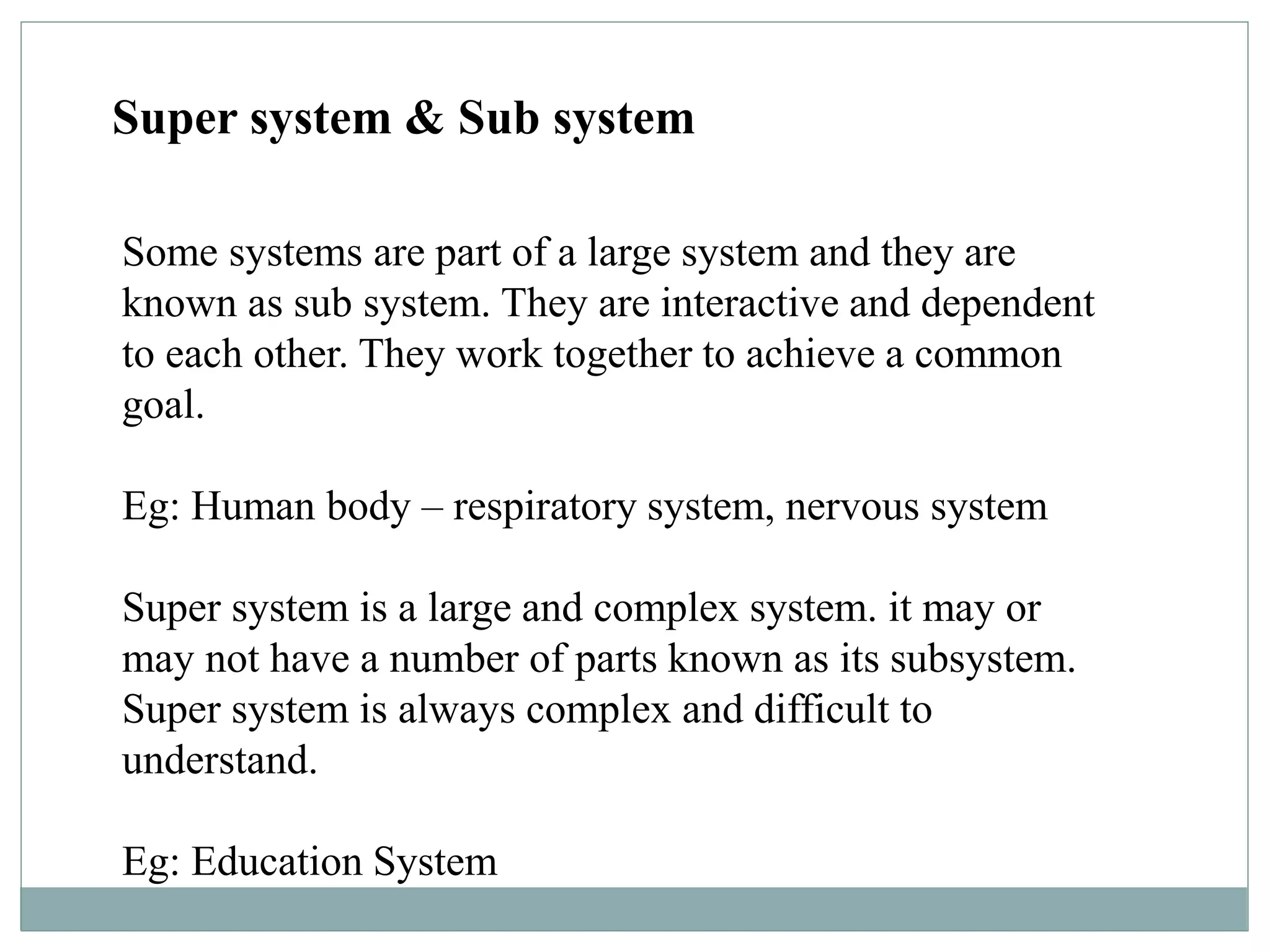 Super system & Sub system
Some systems are part of a large system and they are
known as sub system. They are interactive and dependent
to each other. They work together to achieve a common
goal.
Eg: Human body – respiratory system, nervous system
Super system is a large and complex system. it may or
may not have a number of parts known as its subsystem.
Super system is always complex and difficult to
understand.
Eg: Education System
 