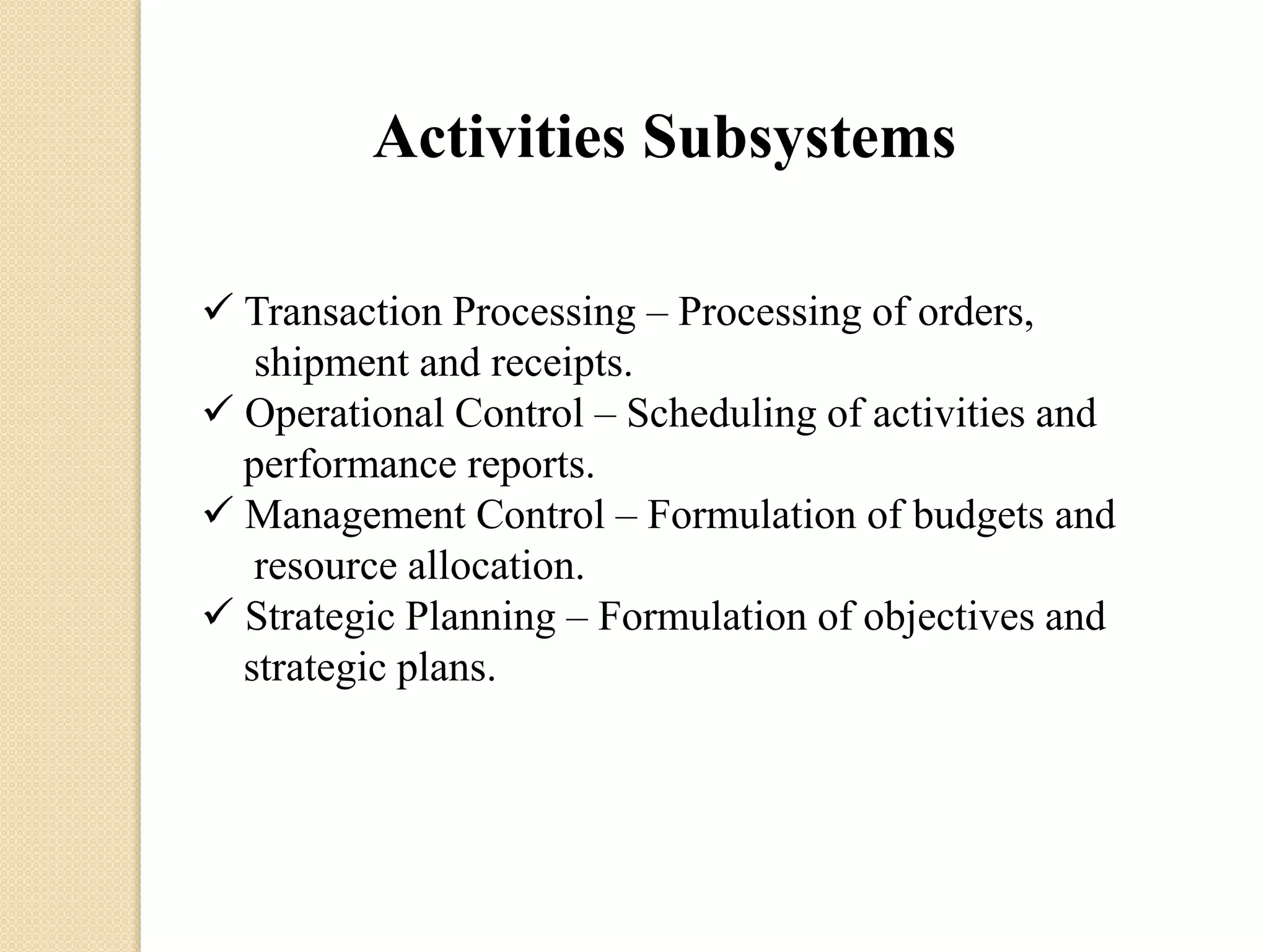 Activities Subsystems
 Transaction Processing – Processing of orders,
shipment and receipts.
 Operational Control – Scheduling of activities and
performance reports.
 Management Control – Formulation of budgets and
resource allocation.
 Strategic Planning – Formulation of objectives and
strategic plans.
 