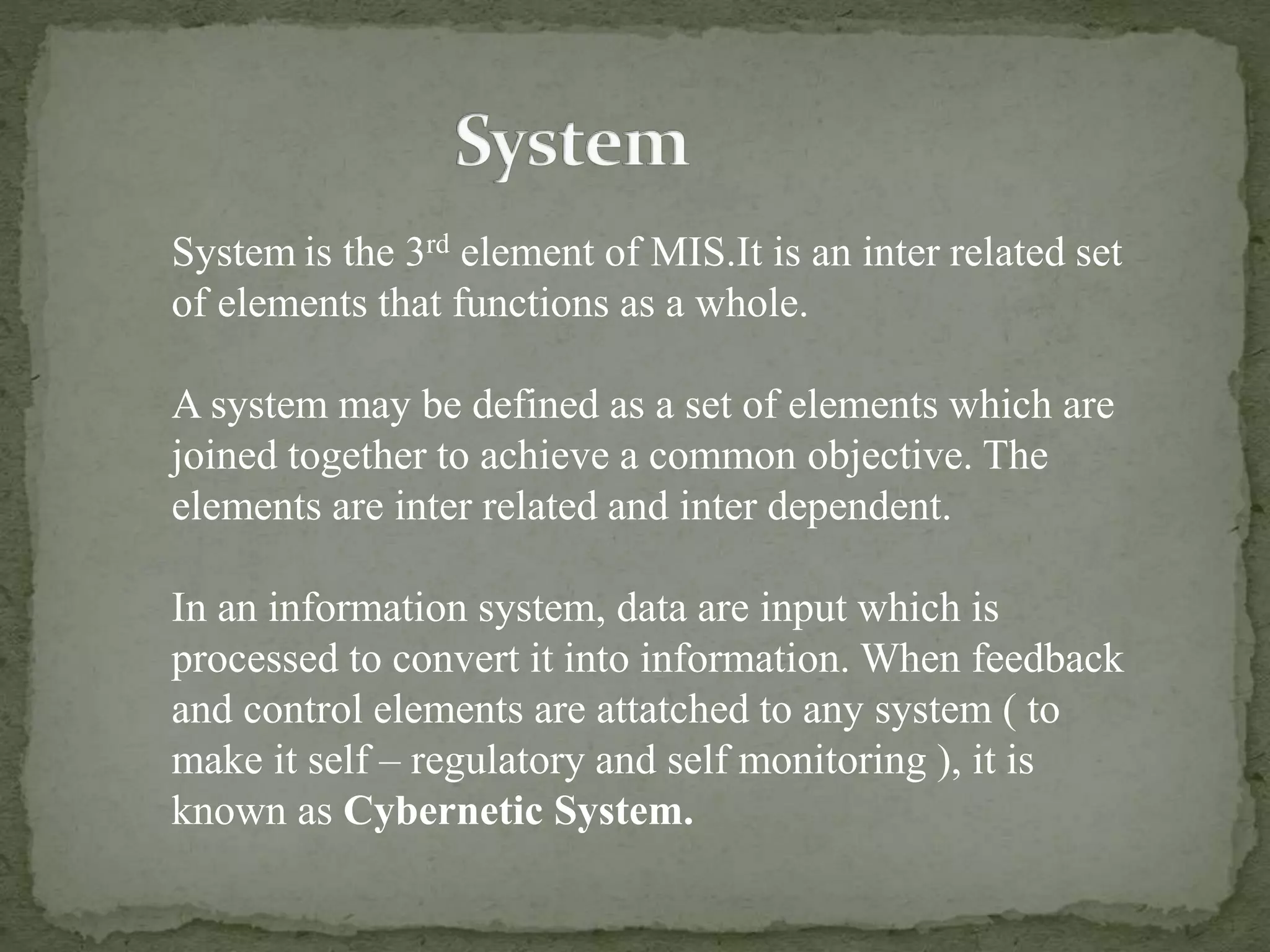 System is the 3rd element of MIS.It is an inter related set
of elements that functions as a whole.
A system may be defined as a set of elements which are
joined together to achieve a common objective. The
elements are inter related and inter dependent.
In an information system, data are input which is
processed to convert it into information. When feedback
and control elements are attatched to any system ( to
make it self – regulatory and self monitoring ), it is
known as Cybernetic System.
 