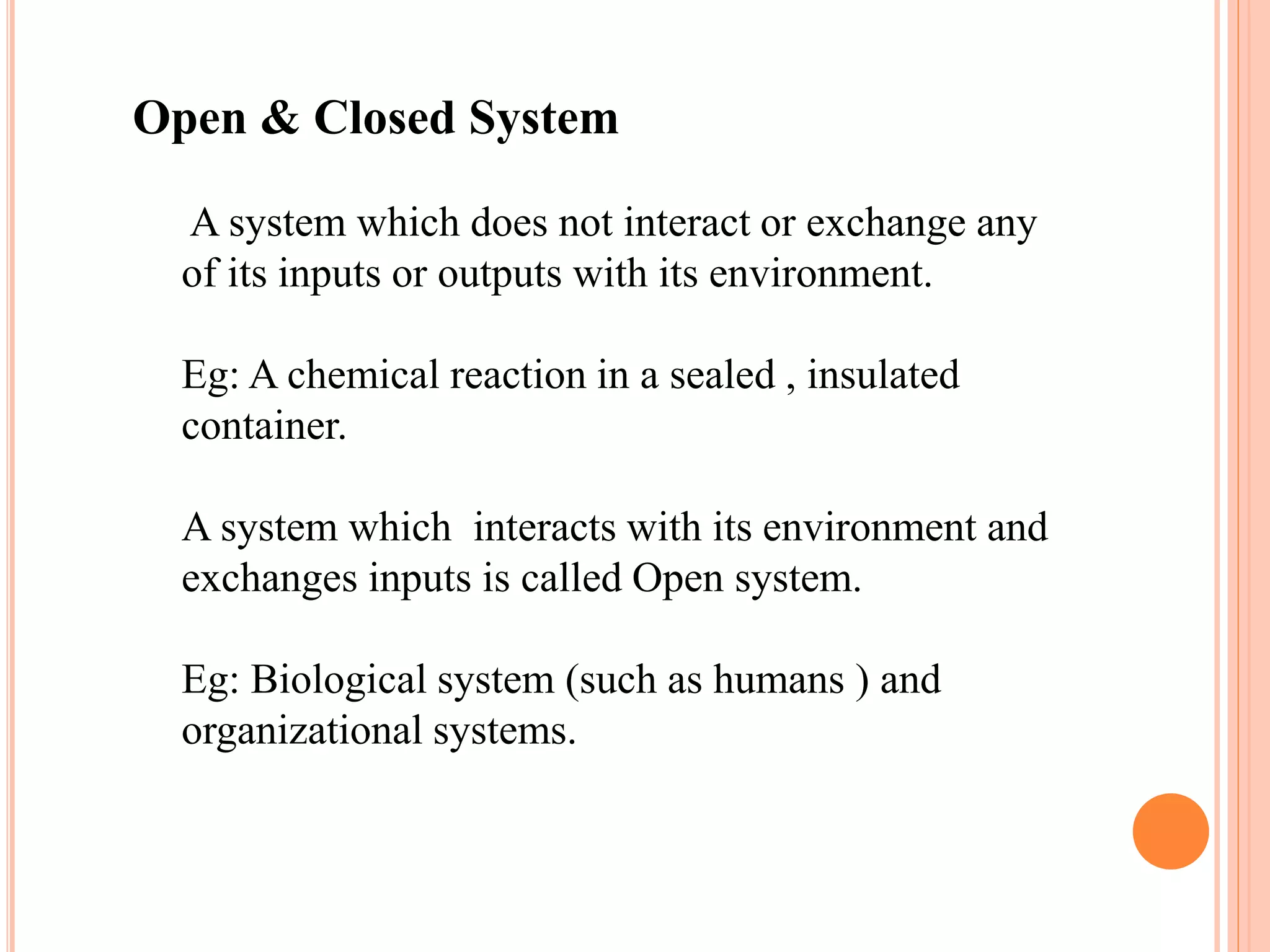 Open & Closed System
A system which does not interact or exchange any
of its inputs or outputs with its environment.
Eg: A chemical reaction in a sealed , insulated
container.
A system which interacts with its environment and
exchanges inputs is called Open system.
Eg: Biological system (such as humans ) and
organizational systems.
 