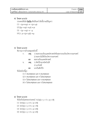 รวมข้อสอบคณิตโควตา ม.ข.
ครูศศิวัฒน์ สุริยะแก่นทราย (extramaths.skwk.ac.th)
Chapter 2
Logic & Reasoning
page
2
4) โควตา ม.ข.53
ประพจน์ข้อใด ไม่เป็น สัจนิรันดร์ (ข้อนี้น่าจะมีปัญหา)
(1) ~ ( ) ~ ( )p q p q  
(2) [( ) ]p q p p  
(3) ~ ( ) ~p q q 
(4) [~ ( )]p p q q  
5) โควตา ม.ข.53
พิจารณาการอ้างเหตุผลต่อไปนี้
ก. เหตุ 1) สมชายจะเรียนแพทย์ศาสตร์หรือสมชายจะเรียนวิศวกรรมศาสตร์
2) สมชายไม่ได้เรียนวิศวกรรมศาสตร์
ผล สมชายเรียนแพทย์ศาสตร์
ข. เหตุ 1) สัตว์ปีกทุกชนิดบินได้
2) นกบินได้
ผล นกเป็นสัตว์ปีก
ข้อใดต่อไปนี้ถูก
(1) ก สมเหตุสมผล และ ข สมเหตุสมผล
(2) ก สมเหตุสมผล และ ข ไม่สมเหตุสมผล
(3) ก ไม่สมเหตุสมผล และ ข สมเหตุสมผล
(4) ก ไม่สมเหตุสมผล และ ข ไม่สมเหตุสมผล
6) โควตา ม.ข.53
ข้อใดเป็นนิเสธของประพจน์ [ 1 0]x y x y xy     
(1) [ 1 0]x y x y xy     
(2) [ 1 0]x y x y xy     
(3) [ 1 0]x y x y xy     
(4) [ 1 0]x y x y xy     
 