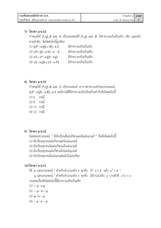 รวมข้อสอบคณิตโควตา ม.ข.
ครูศศิวัฒน์ สุริยะแก่นทราย (extramaths.skwk.ac.th)
Chapter 2
Logic & Reasoning
page
3
7) โควตา ม.ข.52
กาหนดให้ , ,P Q R และ S เป็นประพจน์ที่ ,P Q และ R มีค่าความจริงเป็นจริง เท็จ และจริง
ตามลาดับ ข้อใดต่อไปนี้ถูกต้อง
(1) [( ) ]P Q R S   มีค่าความจริงเป็นจริง
(2) ( ) ~P Q S S   มีค่าความจริงเป็นเท็จ
(3) ( )S P Q Q   มีค่าความจริงเป็นเท็จ
(4) ( ) ( )S Q S P   มีค่าความจริงเป็นจริง
8) โควตา ม.ข.52
กาหนดให้ , ,P Q R และ S เป็นประพจน์ ตารางค่าความจริงของประพจน์
[( ) ]P Q R S   จะมีกรณีที่มีค่าความจริงเป็นจริงเท่ากับข้อใดต่อไปนี้
(1) 6 กรณี
(2) 8 กรณี
(3) 11 กรณี
(4) 12 กรณี
9) โควตา ม.ข.52
นิเสธของประพจน์ “ มีนักเรียนที่เล่นกีฬาและไม่เล่นเกมส์ ” คือข้อใดต่อไปนี้
(1) นักเรียนทุกคนเล่นกีฬาและไม่เล่นเกมส์
(2) นักเรียนทุกคนไม่เล่นกีฬาแล้วเล่นเกมส์
(3) นักเรียนทุกคนเล่นกีฬาแล้วไม่เล่นเกมส์
(4) นักเรียนทุกคนไม่เล่นเกมส์แล้วไม่เล่นกีฬา
10)โควตา ม.ข.51
ให้ p แทนประพจน์ “ สาหรับจานวนจริง x ทุกตัว ถ้า 2x  แล้ว 2
4x  ”
q แทนประพจน์ “ สาหรับจานวนจริง x ทุกตัว มีจานวนจริง y บางตัวที่ 2
x y x
ประพจน์ในข้อใดต่อไปนี้มีค่าความจริงเป็นเท็จ
(1) ~ p q
(2) ~ ~p q
(3) ~q p
(4) ~ ~q p
 