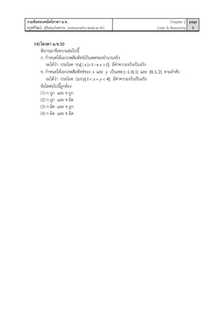 รวมข้อสอบคณิตโควตา ม.ข.
ครูศศิวัฒน์ สุริยะแก่นทราย (extramaths.skwk.ac.th)
Chapter 2
Logic & Reasoning
page
5
14)โควตา ม.ข.50
พิจารณาข้อความต่อไปนี้
ก. กาหนดให้เอกภพสัมพัทธ์เป็นเซตของจานวนจริง
จะได้ว่า ประโยค [ | | 1 1]x x x    มีค่าความจริงเป็นจริง
ข. กาหนดให้เอกภพสัมพัทธ์ของ x และ y เป็นเซต{ 1, 0,1} และ {0,1, 2} ตามลาดับ
จะได้ว่า ประโยค [1 4]x y x y     มีค่าความจริงเป็นจริง
ข้อใดต่อไปนี้ถูกต้อง
(1) ก ถูก และ ข ถูก
(2) ก ถูก และ ข ผิด
(3) ก ผิด และ ข ถูก
(4) ก ผิด และ ข ผิด
 