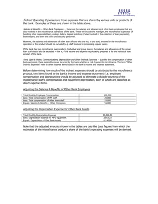 Indirect Operating Expenses are those expenses that are shared by various units or products of
the bank. Examples of these are shown in the table above.
Salaries & Benefits – Other Bank Employees - these are the salaries and allowances of other bank employees that are
also involved in the microfinance operations of the bank. These will include the manager, the microfinance supervisor (if
handling other responsibilities), cashier, tellers, deposit solicitors (if also involved in the collection of loan payments),
bookkeepers, and even the utility and security personnel.
However, the salaries and allowances of other loan officers who are not, in any way, involved in the microfinance
operation or the product should be excluded (e.g. staff involved in processing regular loans).
If the bank has two microfinance loan products (individual and group loans), the salaries and allowances of the group
loan staff should also be excluded – that is, if the income and expense report being prepared is for the individual loan
product of the bank.
Rent, Light & Water, Communications, Depreciation and Other Indirect Expenses - just like the compensation of other
bank personnel, these expenditures are incurred by the bank whether or not it goes into microfinance. The term “Other
Indirect Expenses” refer to other expense items found in the bank’s income and expense statement.
Before determining how much of the indirect expenses should be attributed to the microfinance
product, two items found in the bank’s income and expense statement (i.e. employee
compensation and depreciation) should be adjusted to eliminate a double-counting of the
microfinance staff’s compensation and equipment depreciation, both of which are classified as
direct expense items.
Adjusting the Salaries & Benefits of Other Bank Employees
Total Monthly Employee Compensation 100,000
Less: Total compensation of MF staff 20,000
Less: Total compensation of other loans staff 25,000
Equals: Salaries & Benefits – Other Employees 55,000
Adjusting the Depreciation Expense for Other Bank Assets
Total Monthly Depreciation Expense 10,000.00
Less: Depreciation expense for MFU equipment 3,853.33
Equals: Depreciation – Other Bank Assets 6,146.66
Note that the adjusted amounts shown in the tables are only the base figures from which the
estimates of the microfinance product’s share of the bank’s operating expenses will be derived.
 