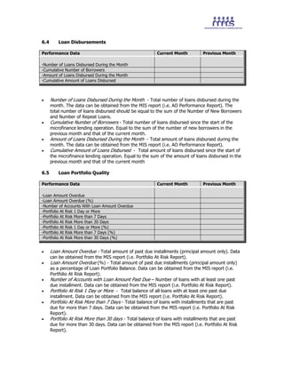 6.4 Loan Disbursements
Performance Data Current Month Previous Month
-Number of Loans Disbursed During the Month
-Cumulative Number of Borrowers
-Amount of Loans Disbursed During the Month
-Cumulative Amount of Loans Disbursed
• Number of Loans Disbursed During the Month - Total number of loans disbursed during the
month. The data can be obtained from the MIS report (i.e. AO Performance Report). The
total number of loans disbursed should be equal to the sum of the Number of New Borrowers
and Number of Repeat Loans.
• Cumulative Number of Borrowers - Total number of loans disbursed since the start of the
microfinance lending operation. Equal to the sum of the number of new borrowers in the
previous month and that of the current month.
• Amount of Loans Disbursed During the Month - Total amount of loans disbursed during the
month. The data can be obtained from the MIS report (i.e. AO Performance Report).
• Cumulative Amount of Loans Disbursed - Total amount of loans disbursed since the start of
the microfinance lending operation. Equal to the sum of the amount of loans disbursed in the
previous month and that of the current month
6.5 Loan Portfolio Quality
Performance Data Current Month Previous Month
-Loan Amount Overdue
-Loan Amount Overdue (%)
-Number of Accounts With Loan Amount Overdue
-Portfolio At Risk 1 Day or More
-Portfolio At Risk More than 7 Days
-Portfolio At Risk More than 30 Days
-Portfolio At Risk 1 Day or More (%)
-Portfolio At Risk More than 7 Days (%)
-Portfolio At Risk More than 30 Days (%)
• Loan Amount Overdue - Total amount of past due installments (principal amount only). Data
can be obtained from the MIS report (i.e. Portfolio At Risk Report).
• Loan Amount Overdue (%) - Total amount of past due installments (principal amount only)
as a percentage of Loan Portfolio Balance. Data can be obtained from the MIS report (i.e.
Portfolio At Risk Report).
• Number of Accounts with Loan Amount Past Due – Number of loans with at least one past
due installment. Data can be obtained from the MIS report (i.e. Portfolio At Risk Report).
• Portfolio At Risk 1 Day or More - Total balance of all loans with at least one past due
installment. Data can be obtained from the MIS report (i.e. Portfolio At Risk Report).
• Portfolio At Risk More than 7 Days - Total balance of loans with installments that are past
due for more than 7 days. Data can be obtained from the MIS report (i.e. Portfolio At Risk
Report).
• Portfolio At Risk More than 30 days - Total balance of loans with installments that are past
due for more than 30 days. Data can be obtained from the MIS report (i.e. Portfolio At Risk
Report).
 