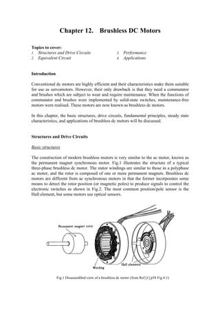 Chapter 12. Brushless DC Motors
Topics to cover:
1. Structures and Drive Circuits
2. Equivalent Circuit
3. Performance
4. Applications
Introduction
Conventional dc motors are highly efficient and their characteristics make them suitable
for use as servomotors. However, their only drawback is that they need a commutator
and brushes which are subject to wear and require maintenance. When the functions of
commutator and brushes were implemented by solid-state switches, maintenance-free
motors were realised. These motors are now known as brushless dc motors.
In this chapter, the basic structures, drive circuits, fundamental principles, steady state
characteristics, and applications of brushless dc motors will be discussed.
Structures and Drive Circuits
Basic structures
The construction of modern brushless motors is very similar to the ac motor, known as
the permanent magnet synchronous motor. Fig.1 illustrates the structure of a typical
three-phase brushless dc motor. The stator windings are similar to those in a polyphase
ac motor, and the rotor is composed of one or more permanent magnets. Brushless dc
motors are different from ac synchronous motors in that the former incorporates some
means to detect the rotor position (or magnetic poles) to produce signals to control the
electronic switches as shown in Fig.2. The most common position/pole sensor is the
Hall element, but some motors use optical sensors.
Fig.1 Disassembled view of a brushless dc motor (from Ref.[1] p58 Fig.4.1)
 