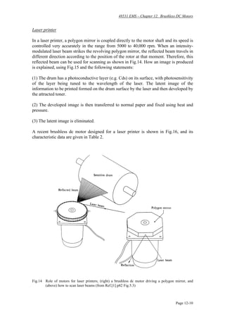 48531 EMS – Chapter 12. Brushless DC Motors
Page 12-10
Laser printer
In a laser printer, a polygon mirror is coupled directly to the motor shaft and its speed is
controlled very accurately in the range from 5000 to 40,000 rpm. When an intensity-
modulated laser beam strikes the revolving polygon mirror, the reflected beam travels in
different direction according to the position of the rotor at that moment. Therefore, this
reflected beam can be used for scanning as shown in Fig.14. How an image is produced
is explained, using Fig.15 and the following statements:
(1) The drum has a photoconductive layer (e.g. Cds) on its surface, with photosensitivity
of the layer being tuned to the wavelength of the laser. The latent image of the
information to be printed formed on the drum surface by the laser and then developed by
the attracted toner.
(2) The developed image is then transferred to normal paper and fixed using heat and
pressure.
(3) The latent image is eliminated.
A recent brushless dc motor designed for a laser printer is shown in Fig.16, and its
characteristic data are given in Table 2.
Fig.14 Role of motors for laser printers; (right) a brushless dc motor driving a polygon mirror, and
(above) how to scan laser beams (from Ref.[1] p82 Fig.5.3)
 