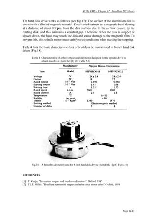 48531 EMS – Chapter 12. Brushless DC Motors
Page 12-13
The hard disk drive works as follows (see Fig.17): The surface of the aluminium disk is
coated with a film of magnetic material. Data is read/written by a magnetic head floating
at a distance of about 0.5 µm from the disk surface due to the airflow caused by the
rotating disk, and this maintains a constant gap. Therefore, when the disk is stopped or
slowed down, the head may touch the disk and cause damage to the magnetic film. To
prevent this, this spindle motor must satisfy strict conditions when starting the stopping.
Table 4 lists the basic characteristic data of brushless dc motors used in 8-inch hard disk
drives (Fig.18).
Table 4 Characteristics of a three-phase unipolar motor designed for the spindle drive in
a hard disk drive (from Ref.[1] p87 Table 5.3)
Fig.18 A brushless dc motor used for 8-inch hard disk drives (from Ref.[1] p87 Fig.5.10)
REFERENCES
[1] T. Kenjo, "Permanent magnet and brushless dc motors", Oxford, 1985
[2] T.J.E. Miller, "Brushless permanent magnet and reluctance motor drive", Oxford, 1989
 