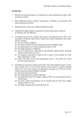48531 EMS – Chapter 12. Brushless DC Motors
Page 12-14
EXERCISES
1. Describe the essential features of a brushless dc motor (alternatively called a self-
synchronous motor).
2. What additional features would be required for a brushless dc servomotor with
torque and position control?
3. Sketch the power circuit for a 3-phase brushless dc motor.
4. Calculate the supply frequency required for a twelve pole motor to rotate at
(a) 360 rpm, and (b) 3600 rpm.
5. A brushless dc motor has 3 phases and 4 poles. The generated emf is 220 V rms
sinusoidal at 1000 rpm (open circuit voltage when tested as generator with a drive
motor). Calculate
(a) the emf constant (V/Rad/s);
(b) the torque constant (Nm/A) with optimum position feedback angle;
(c) the speed/torque curve, if the resistance per phase is 4 Ω;
(d) the supply frequency at 1000 rpm;
(e) curves of input power, output power and efficiency against torque, assuming
friction and iron losses are zero;
(f) the frequency and speed at which X=ωL is equal to the resistance R, if the
phase inductance is 5 mH;
(g) what is the effect of (f) on the speed/torque curve i.e. the effect of L>0 and
ωL>R as speed increases?
6. A brushless dc motor has 3 phases and 6 poles. The electromagnetic torque is 4 Nm
with a current of 0.5 A rms. Friction and iron losses produce a constant retarding
torque of 0.1 Nm. The resistance and inductance per phase are 70 Ω and 50 mH.
Assume optimum position feedback. Calculate
(a) the torque and emf constants;
(b) the emf generated for a speed of 600 rpm;
(c) the speed of the motor for a supply voltage of 200 V (ac rms per phase) with no
external load;
(d) the speed, current and efficiency for an external load of 4 Nm and a supply
voltage of 200 V ac rms;
(e) the supply frequency for (d), and check ωL<R.
 