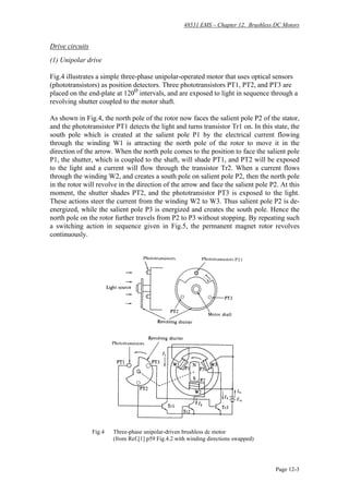 48531 EMS – Chapter 12. Brushless DC Motors
Page 12-3
Drive circuits
(1) Unipolar drive
Fig.4 illustrates a simple three-phase unipolar-operated motor that uses optical sensors
(phototransistors) as position detectors. Three phototransistors PT1, PT2, and PT3 are
placed on the end-plate at 120
o
intervals, and are exposed to light in sequence through a
revolving shutter coupled to the motor shaft.
As shown in Fig.4, the north pole of the rotor now faces the salient pole P2 of the stator,
and the phototransistor PT1 detects the light and turns transistor Tr1 on. In this state, the
south pole which is created at the salient pole P1 by the electrical current flowing
through the winding W1 is attracting the north pole of the rotor to move it in the
direction of the arrow. When the north pole comes to the position to face the salient pole
P1, the shutter, which is coupled to the shaft, will shade PT1, and PT2 will be exposed
to the light and a current will flow through the transistor Tr2. When a current flows
through the winding W2, and creates a south pole on salient pole P2, then the north pole
in the rotor will revolve in the direction of the arrow and face the salient pole P2. At this
moment, the shutter shades PT2, and the phototransistor PT3 is exposed to the light.
These actions steer the current from the winding W2 to W3. Thus salient pole P2 is de-
energized, while the salient pole P3 is energized and creates the south pole. Hence the
north pole on the rotor further travels from P2 to P3 without stopping. By repeating such
a switching action in sequence given in Fig.5, the permanent magnet rotor revolves
continuously.
Fig.4 Three-phase unipolar-driven brushless dc motor
(from Ref.[1] p59 Fig.4.2 with winding directions swapped)
 