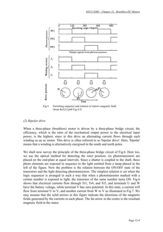48531 EMS – Chapter 12. Brushless DC Motors
Page 12-4
Fig.5 Switching sequence and rotation of stator's magnetic field
(from Ref.[1] p60 Fig.4.3)
(2) Bipolar drive
When a three-phase (brushless) motor is driven by a three-phase bridge circuit, the
efficiency, which is the ratio of the mechanical output power to the electrical input
power, is the highest, since in this drive an alternating current flows through each
winding as an ac motor. This drive is often referred to as 'bipolar drive'. Here, 'bipolar'
means that a winding is alternatively energised in the south and north poles.
We shall now survey the principle of the three-phase bridge circuit of Fig.6. Here too,
we use the optical method for detecting the rotor position; six phototransistors are
placed on the end-plate at equal intervals. Since a shutter is coupled to the shaft, these
photo elements are exposed in sequence to the light emitted from a lamp placed in the
left of the figure. Now the problem is the relation between the ON/OFF state of the
transistors and the light detecting phototransistors. The simplest relation is set when the
logic sequencer is arranged in such a way that when a phototransistor marked with a
certain number is exposed to light, the transistor of the same number turns ON. Fig.6
shows that electrical currents flow through Tr1, Tr4, and Tr5, and terminals U and W
have the battery voltage, while terminal V has zero potential. In this state, a current will
flow from terminal U to V, and another current from W to V as illustrated in Fig.7. We
may assume that the solid arrows in this figure indicate the directions of the magnetic
fields generated by the currents in each phase. The fat arrow in the centre is the resultant
magnetic field in the stator.
 