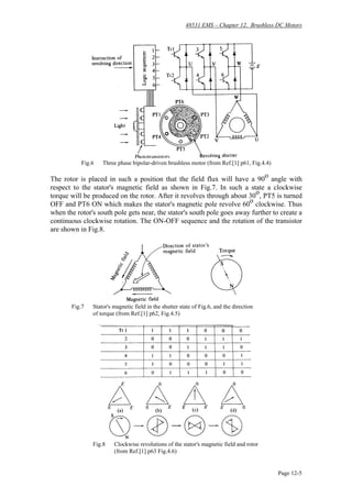 48531 EMS – Chapter 12. Brushless DC Motors
Page 12-5
Fig.6 Three phase bipolar-driven brushless motor (from Ref.[1] p61, Fig.4.4)
The rotor is placed in such a position that the field flux will have a 90
o
angle with
respect to the stator's magnetic field as shown in Fig.7. In such a state a clockwise
torque will be produced on the rotor. After it revolves through about 30o
, PT5 is turned
OFF and PT6 ON which makes the stator's magnetic pole revolve 60
o
clockwise. Thus
when the rotor's south pole gets near, the stator's south pole goes away further to create a
continuous clockwise rotation. The ON-OFF sequence and the rotation of the transistor
are shown in Fig.8.
Fig.7 Stator's magnetic field in the shutter state of Fig.6, and the direction
of torque (from Ref.[1] p62, Fig.4.5)
Fig.8 Clockwise revolutions of the stator's magnetic field and rotor
(from Ref.[1] p63 Fig.4.6)
 