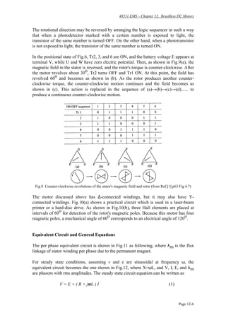 48531 EMS – Chapter 12. Brushless DC Motors
Page 12-6
The rotational direction may be reversed by arranging the logic sequencer in such a way
that when a photodetector marked with a certain number is exposed to light, the
transistor of the same number is turned OFF. On the other hand, when a phototransistor
is not exposed to light, the transistor of the same number is turned ON.
In the positional state of Fig.6, Tr2, 3, and 6 are ON, and the battery voltage E appears at
terminal V, while U and W have zero electric potential. Then, as shown in Fig.9(a), the
magnetic field in the stator is reversed, and the rotor's torque is counter-clockwise. After
the motor revolves about 30
o
, Tr2 turns OFF and Tr1 ON. At this point, the field has
revolved 60
o
and becomes as shown in (b). As the rotor produces another counter-
clockwise torque, the counter-clockwise motion continues and the field becomes as
shown in (c). This action is replaced in the sequence of (a)→(b)→(c)→(d)...... to
produce a continuous counter-clockwise motion.
Fig.9 Counter-clockwise revolutions of the stator's magnetic field and rotor (from Ref.[1] p63 Fig.4.7)
The motor discussed above has ∆-connected windings, but it may also have Y-
connected windings. Fig.10(a) shows a practical circuit which is used in a laser-beam
printer or a hard-disc drive. As shown in Fig.10(b), three Hall elements are placed at
intervals of 60
o
for detection of the rotor's magnetic poles. Because this motor has four
magnetic poles, a mechanical angle of 60
o
corresponds to an electrical angle of 120
o
.
Equivalent Circuit and General Equations
The per phase equivalent circuit is shown in Fig.11 as following, where λm is the flux
linkage of stator winding per phase due to the permanent magnet.
For steady state conditions, assuming v and e are sinusoidal at frequency ω, the
equivalent circuit becomes the one shown in Fig.12, where X=ωL, and V, I, E, and λm
are phasors with rms amplitudes. The steady state circuit equation can be written as
V = E + ( R + jωL ) I (1)
 