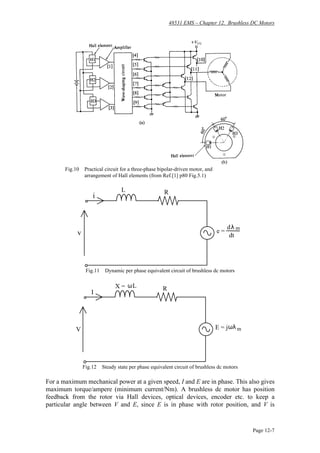 48531 EMS – Chapter 12. Brushless DC Motors
Page 12-7
Fig.10 Practical circuit for a three-phase bipolar-driven motor, and
arrangement of Hall elements (from Ref.[1] p80 Fig.5.1)
e =
dλ
dt
m
v
i
L R
Fig.11 Dynamic per phase equivalent circuit of brushless dc motors
V
I
RX = ωL
E = jωλ m
Fig.12 Steady state per phase equivalent circuit of brushless dc motors
For a maximum mechanical power at a given speed, I and E are in phase. This also gives
maximum torque/ampere (minimum current/Nm). A brushless dc motor has position
feedback from the rotor via Hall devices, optical devices, encoder etc. to keep a
particular angle between V and E, since E is in phase with rotor position, and V is
 