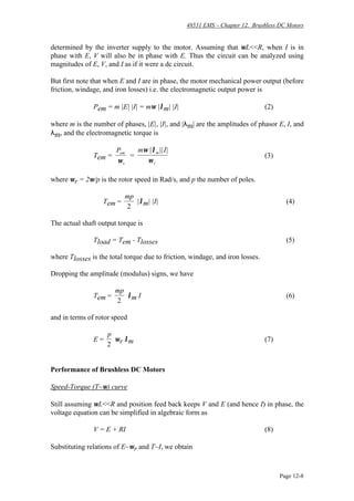 48531 EMS – Chapter 12. Brushless DC Motors
Page 12-8
determined by the inverter supply to the motor. Assuming that ωL<<R, when I is in
phase with E, V will also be in phase with E. Thus the circuit can be analyzed using
magnitudes of E, V, and I as if it were a dc circuit.
But first note that when E and I are in phase, the motor mechanical power output (before
friction, windage, and iron losses) i.e. the electromagnetic output power is
Pem = m |E| |I| = mω |λm| |I| (2)
where m is the number of phases, |E|, |I|, and |λm| are the amplitudes of phasor E, I, and
λm, and the electromagnetic torque is
Tem =
Pem
rω
=
m Imω λ
ω
| || |
r
(3)
where ωr = 2ω/p is the rotor speed in Rad/s, and p the number of poles.
∴ Tem =
mp
2
|λm| |I| (4)
The actual shaft output torque is
Tload = Tem - Tlosses (5)
where Tlosses is the total torque due to friction, windage, and iron losses.
Dropping the amplitude (modulus) signs, we have
Tem =
mp
2
λm I (6)
and in terms of rotor speed
E =
p
2
ωr λm (7)
Performance of Brushless DC Motors
Speed-Torque (T~ω) curve
Still assuming ωL<<R and position feed back keeps V and E (and hence I) in phase, the
voltage equation can be simplified in algebraic form as
V = E + RI (8)
Substituting relations of E~ωr and T~I, we obtain
 
