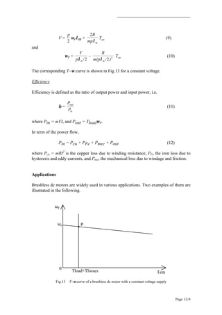 Page 12-9
V =
p
2
ωrλm +
2R
mp
T
m
em
λ
(9)
and
∴ ωr =
V
p /
-
R
m(p / )
T
m m
em
λ λ2 2 2
(10)
The corresponding T~ω curve is shown in Fig.13 for a constant voltage.
Efficiency
Efficiency is defined as the ratio of output power and input power, i.e.
η =
P
P
out
in
(11)
where Pin = mVI, and Pout = Tloadωr.
In term of the power flow,
Pin = Pcu + PFe + Pmec + Pout (12)
where Pcu = mRI2
is the copper loss due to winding resistance, PFe the iron loss due to
hysteresis and eddy currents, and Pmec the mechanical loss due to windage and friction.
Applications
Brushless dc motors are widely used in various applications. Two examples of them are
illustrated in the following.
ωr
0
TemTload+Tlosses
ωo P
Fig.13 T~ω curve of a brushless dc motor with a constant voltage supply
 