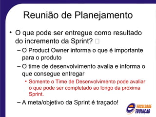 Reunião de Planejamento
• O que pode ser entregue como resultado
do incremento da Sprint? 
– O Product Owner informa o que é importante
para o produto
– O time de desenvolvimento avalia e informa o
que consegue entregar
• Somente o Time de Desenvolvimento pode avaliar
o que pode ser completado ao longo da próxima
Sprint.
– A meta/objetivo da Sprint é traçado!
 