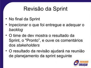 Revisão da Sprint
• No final da Sprint
• Inpecionar o que foi entregue e adequar o
backlog
• O time de dev mostra o resultado da
Sprint, o "Pronto”, e ouve os comentários
dos stakeholders
• O resultado da revisão ajudará na reunião
de planejamento da sprint seguinte
 