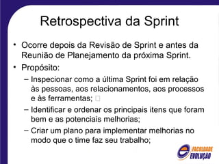 Retrospectiva da Sprint
• Ocorre depois da Revisão de Sprint e antes da
Reunião de Planejamento da próxima Sprint.
• Propósito:
– Inspecionar como a última Sprint foi em relação
às pessoas, aos relacionamentos, aos processos
e às ferramentas; 
– Identificar e ordenar os principais itens que foram
bem e as potenciais melhorias;
– Criar um plano para implementar melhorias no
modo que o time faz seu trabalho;
 