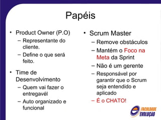 Papéis
• Product Owner (P.O)
– Representante do
cliente.
– Define o que será
feito.
• Time de
Desenvolvimento
– Quem vai fazer o
entregavél
– Auto organizado e
funcional
• Scrum Master
– Remove obstáculos
– Mantém o Foco na
Meta da Sprint
– Não é um gerente
– Responsável por
garantir que o Scrum
seja entendido e
aplicado
– É o CHATO!
 