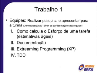 Trabalho 1
• Equipes: Realizar pesquisa e apresentar para
a turma (30min pesquisa; 15min de apresentação cada equipe)
I. Como calcula o Esforço de uma tarefa
(estimativas ágeis)
II. Documentação
III. Extreaming Programming (XP)
IV. TDD
 